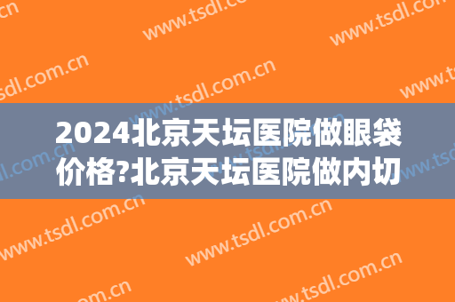 2024北京天坛医院做眼袋价格?北京天坛医院做内切去眼袋医生排名(北京天坛医院眼科大夫)