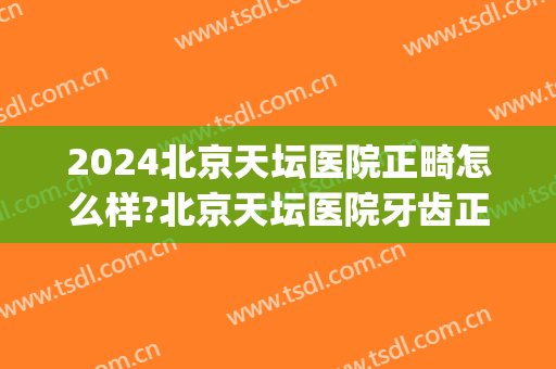 2024北京天坛医院正畸怎么样?北京天坛医院牙齿正畸价格(北京天坛医院正畸科怎么样)