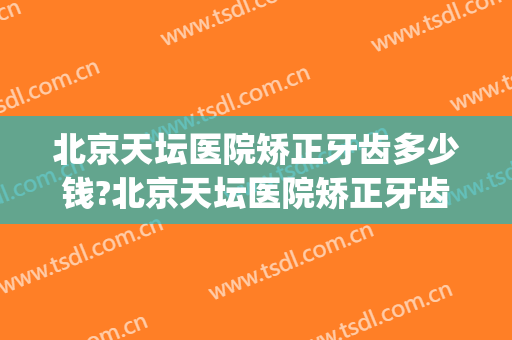 北京天坛医院矫正牙齿多少钱?北京天坛医院矫正牙齿医生哪个好(天坛医院正畸价格)