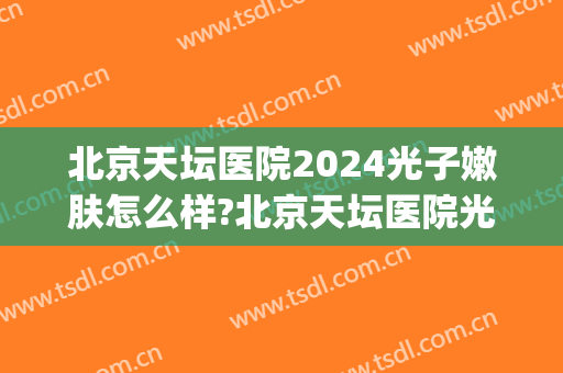 北京天坛医院2024光子嫩肤怎么样?北京天坛医院光子嫩肤价格(世纪坛医院 光子嫩肤)