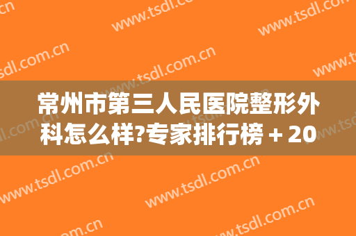 常州市第三人民医院整形外科怎么样?专家排行榜＋2024整形价目盘点!(常州最好的整形三甲医院)