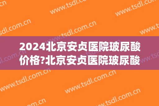 2024北京安贞医院玻尿酸价格?北京安贞医院玻尿酸注射医生推荐(北京安贞医院双眼皮价格)
