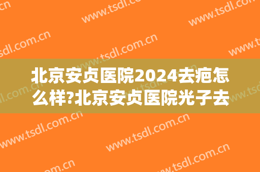 北京安贞医院2024去疤怎么样?北京安贞医院光子去疤价格(北京安贞医院整形科价格)