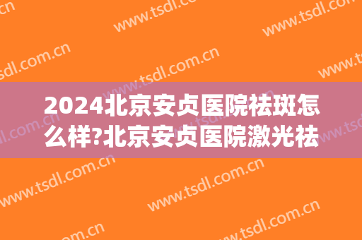 2024北京安贞医院祛斑怎么样?北京安贞医院激光祛斑价格(安贞医院光子嫩肤多少钱)
