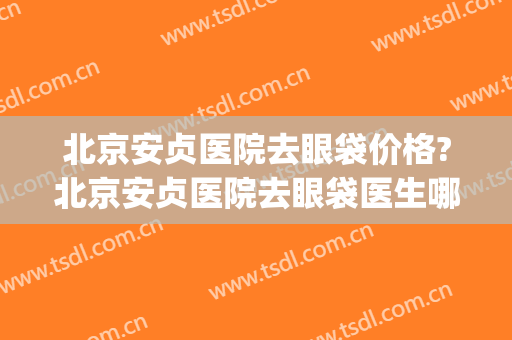北京安贞医院去眼袋价格?北京安贞医院去眼袋医生哪个好(北京哪家医院去眼袋做的好)