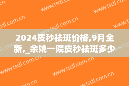 2024皮秒祛斑价格,9月全新,_余姚一院皮秒祛斑多少钱(皮秒祛斑一次要多少钱)