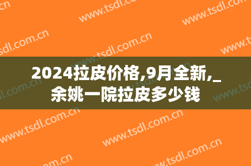 2024拉皮价格,9月全新,_余姚一院拉皮多少钱
