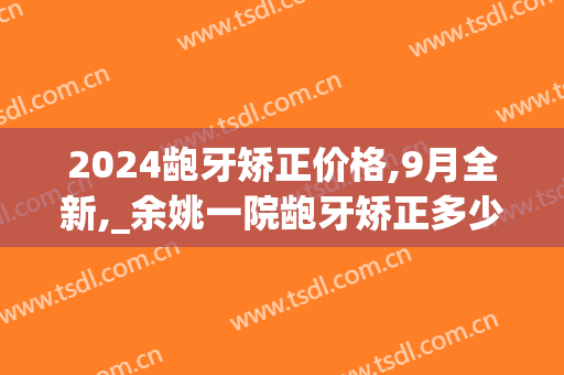 2024龅牙矫正价格,9月全新,_余姚一院龅牙矫正多少钱(牙齿矫正价目表2024)