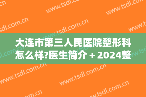 大连市第三人民医院整形科怎么样?医生简介＋2024整形价格推荐!(大连三甲整形医院)