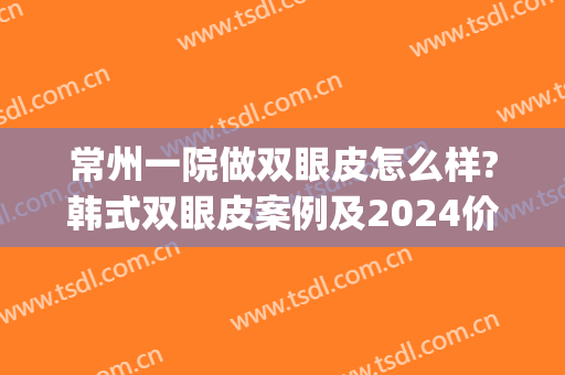 常州一院做双眼皮怎么样?韩式双眼皮案例及2024价格?(常州一院割双眼皮多少钱)