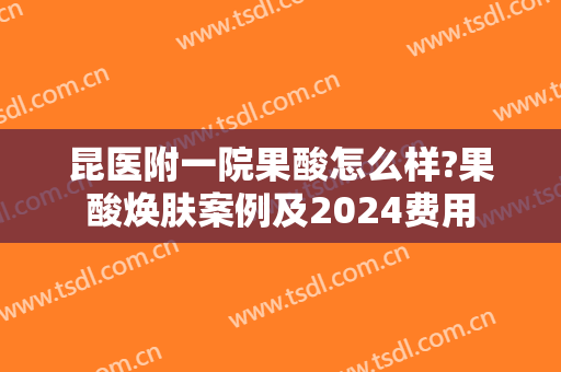 昆医附一院果酸怎么样?果酸焕肤案例及2024费用