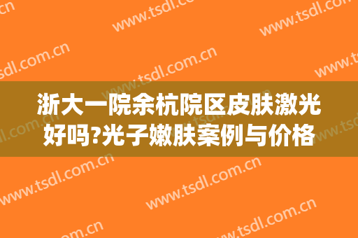 浙大一院余杭院区皮肤激光好吗?光子嫩肤案例与价格?(浙大一院 光子嫩肤)