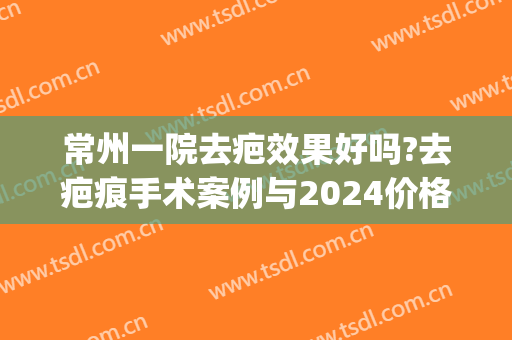 常州一院去疤效果好吗?去疤痕手术案例与2024价格?(常州去疤痕医院)