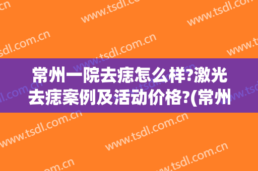 常州一院去痣怎么样?激光去痣案例及活动价格?(常州第一人民医院祛痣多少钱)