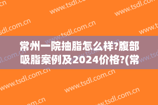 常州一院抽脂怎么样?腹部吸脂案例及2024价格?(常州哪个医院吸脂)