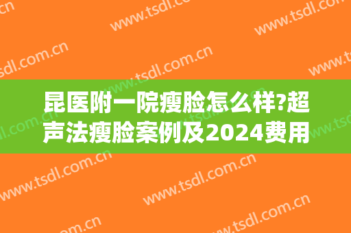 昆医附一院瘦脸怎么样?超声法瘦脸案例及2024费用(昆明云大医院瘦脸针)