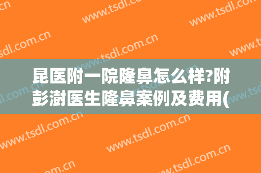 昆医附一院隆鼻怎么样?附彭澍医生隆鼻案例及费用(昆明隆鼻医生推荐)