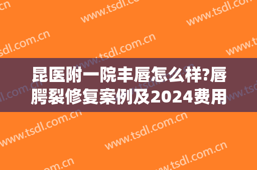 昆医附一院丰唇怎么样?唇腭裂修复案例及2024费用(昆明儿童医院唇腭裂手术费多少钱)