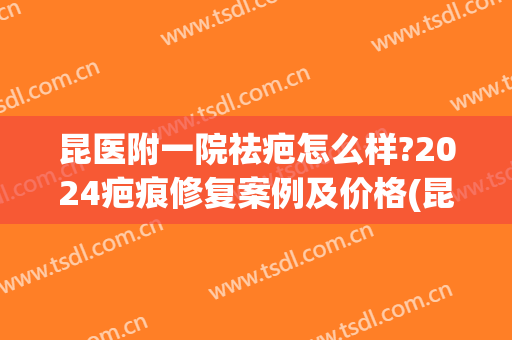 昆医附一院祛疤怎么样?2024疤痕修复案例及价格(昆明祛疤医院效果最好)