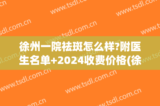 徐州一院祛斑怎么样?附医生名单+2024收费价格(徐州祛斑费用)