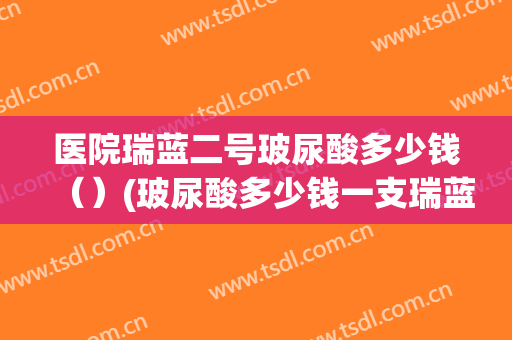医院瑞蓝二号玻尿酸多少钱（）(玻尿酸多少钱一支瑞蓝玻尿酸)