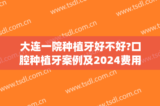 大连一院种植牙好不好?口腔种植牙案例及2024费用(大连哪家医院种植牙技术好)