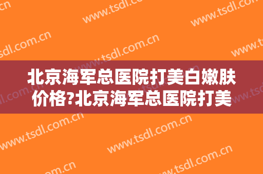 北京海军总医院打美白嫩肤价格?北京海军总医院打美白嫩肤医生哪个好
