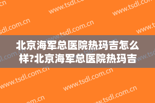 北京海军总医院热玛吉怎么样?北京海军总医院热玛吉价格(北京哪里做热玛吉最好的医院)