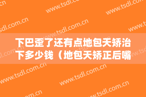 下巴歪了还有点地包天矫治下多少钱（地包天矫正后嘴巴歪了）(地包天牙齿歪下巴歪)