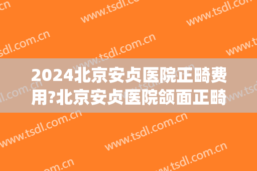 2024北京安贞医院正畸费用?北京安贞医院颌面正畸医生哪个好(北京安贞医院有整形科吗)