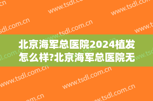 北京海军总医院2024植发怎么样?北京海军总医院无痕植发价格(北京三甲医院植发价格)