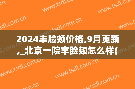 2024丰脸颊价格,9月更新,_北京一院丰脸颊怎么样(北京丰面颊价格一)