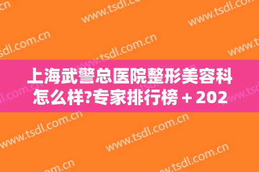 上海武警总医院整形美容科怎么样?专家排行榜＋2024整形活动价格全新出炉!