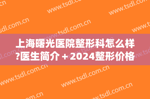 上海曙光医院整形科怎么样?医生简介＋2024整形价格全新出炉!(时光整形美容医院)
