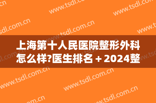 上海第十人民医院整形外科怎么样?医生排名＋2024整形价格一览!(上海第十人民医院整容科)