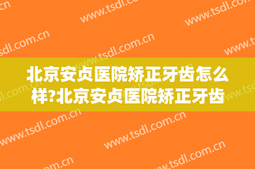 北京安贞医院矫正牙齿怎么样?北京安贞医院矫正牙齿价格(安贞医院正畸怎么样)