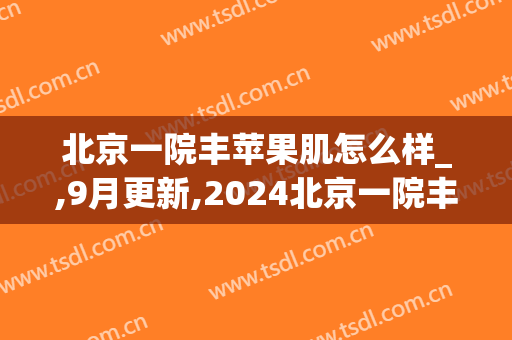 北京一院丰苹果肌怎么样_,9月更新,2024北京一院丰苹果肌价格(北京丰苹果肌一满意八大处)