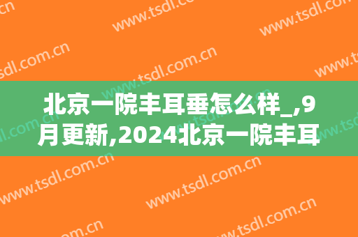 北京一院丰耳垂怎么样_,9月更新,2024北京一院丰耳垂价格