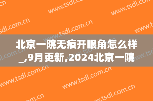 北京一院无痕开眼角怎么样_,9月更新,2024北京一院无痕开眼角价格