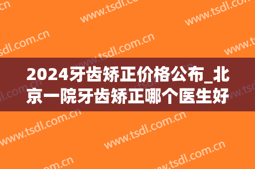 2024牙齿矫正价格公布_北京一院牙齿矫正哪个医生好(2024年矫正牙齿)