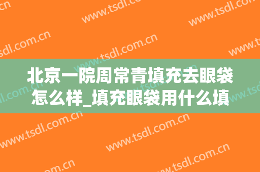 北京一院周常青填充去眼袋怎么样_填充眼袋用什么填充比较好