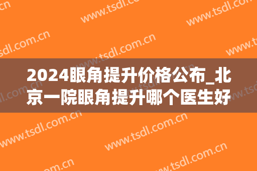 2024眼角提升价格公布_北京一院眼角提升哪个医生好
