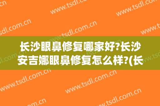 长沙眼鼻修复哪家好?长沙安吉娜眼鼻修复怎么样?(长沙眼睛修复哪家好)