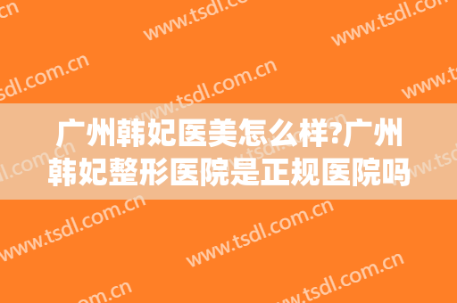 广州韩妃医美怎么样?广州韩妃整形医院是正规医院吗?口碑好吗?(广州韩妃整形医院在广州什么地方?)