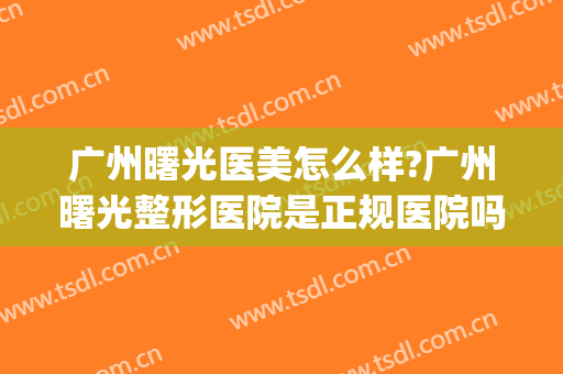 广州曙光医美怎么样?广州曙光整形医院是正规医院吗?靠谱吗?(广州曙光整形美容医院)