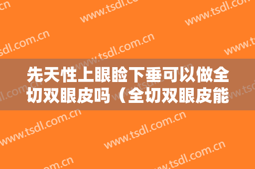先天性上眼睑下垂可以做全切双眼皮吗（全切双眼皮能改善上睑下垂吗）