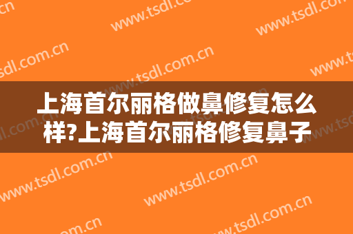 上海首尔丽格做鼻修复怎么样?上海首尔丽格修复鼻子好的医生有哪些?