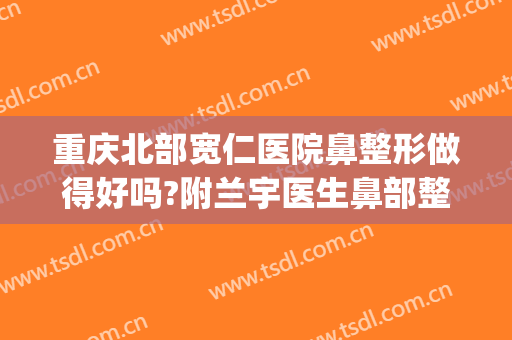 重庆北部宽仁医院鼻整形做得好吗?附兰宇医生鼻部整形案例及价格(重庆整形整鼻子哪里好)
