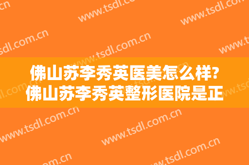 佛山苏李秀英医美怎么样?佛山苏李秀英整形医院是正规医院吗?靠谱吗?