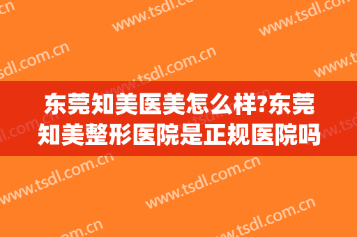 东莞知美医美怎么样?东莞知美整形医院是正规医院吗?技术怎么样?(知美医疗整形医院怎么样)